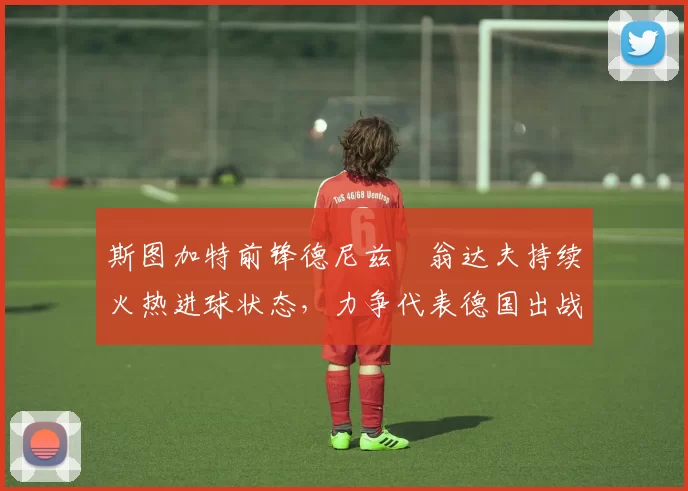 斯图加特前锋德尼兹・翁达夫持续火热进球状态，力争代表德国出战世界杯_对阵_比赛
