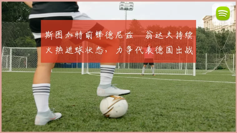 斯图加特前锋德尼兹・翁达夫持续火热进球状态，力争代表德国出战世界杯_对阵_比赛