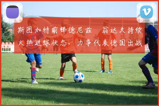 斯图加特前锋德尼兹・翁达夫持续火热进球状态，力争代表德国出战世界杯_对阵_比赛