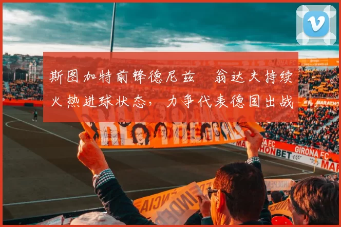 斯图加特前锋德尼兹・翁达夫持续火热进球状态,力争代表德国出战世界杯_对阵_比赛