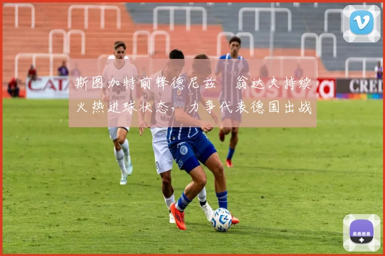 斯图加特前锋德尼兹・翁达夫持续火热进球状态,力争代表德国出战世界杯_对阵_比赛