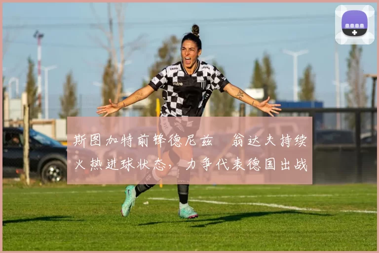 斯图加特前锋德尼兹・翁达夫持续火热进球状态，力争代表德国出战世界杯_对阵_比赛