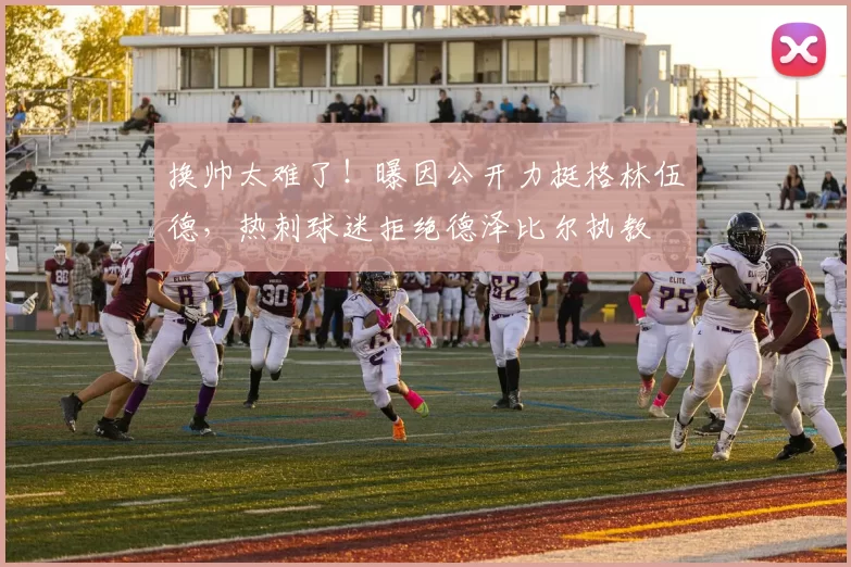 换帅太难了！曝因公开力挺格林伍德，热刺球迷拒绝德泽比尔执教