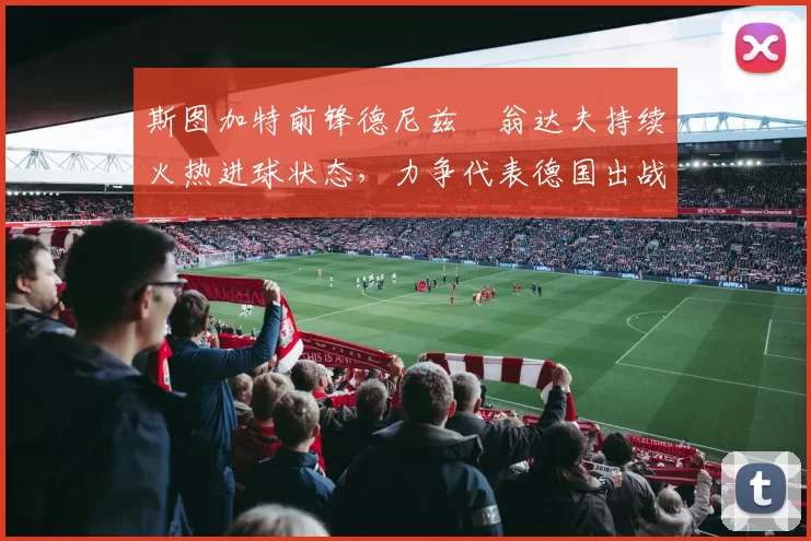 斯图加特前锋德尼兹・翁达夫持续火热进球状态,力争代表德国出战世界杯_对阵_比赛