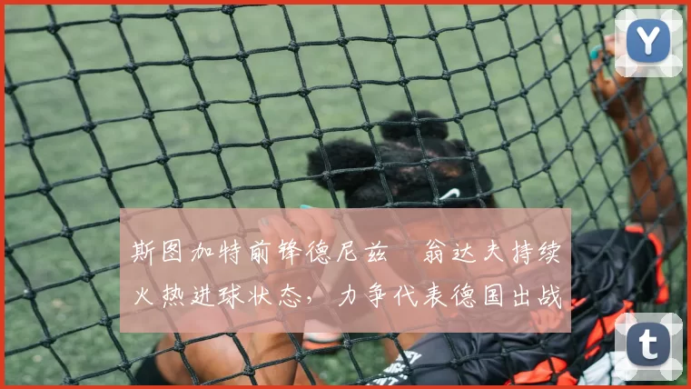 斯图加特前锋德尼兹・翁达夫持续火热进球状态,力争代表德国出战世界杯_对阵_比赛