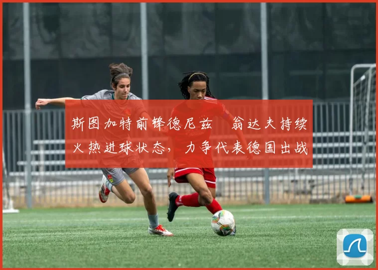 斯图加特前锋德尼兹・翁达夫持续火热进球状态，力争代表德国出战世界杯_对阵_比赛