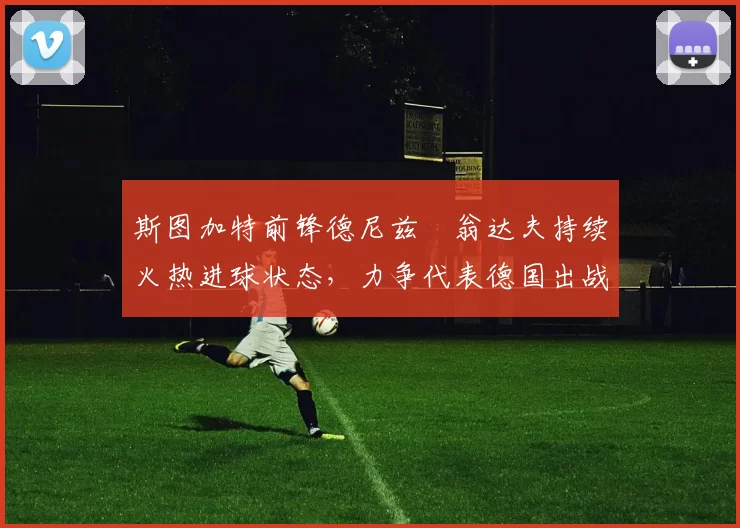 斯图加特前锋德尼兹・翁达夫持续火热进球状态,力争代表德国出战世界杯_对阵_比赛