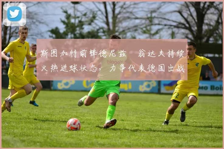 斯图加特前锋德尼兹・翁达夫持续火热进球状态,力争代表德国出战世界杯_对阵_比赛