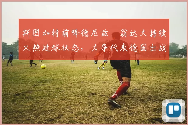 斯图加特前锋德尼兹・翁达夫持续火热进球状态,力争代表德国出战世界杯_对阵_比赛
