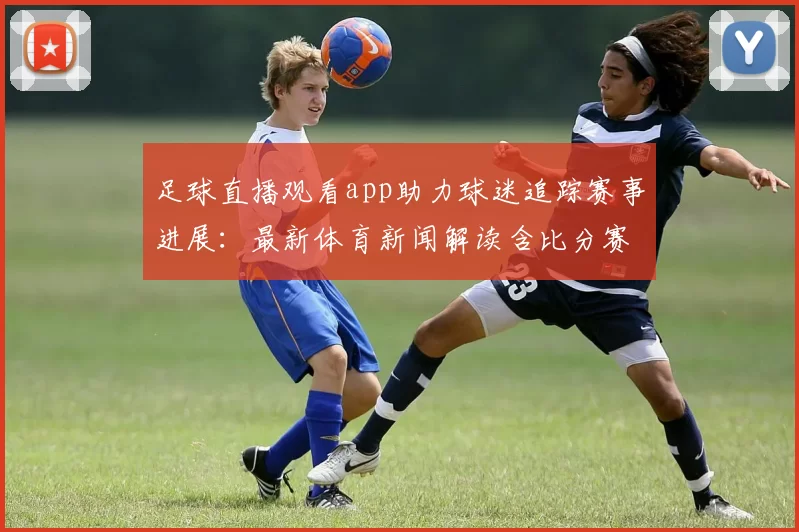 足球直播观看app助力球迷追踪赛事进展：最新体育新闻解读含比分赛程与伤停信息