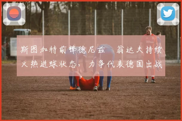 斯图加特前锋德尼兹・翁达夫持续火热进球状态，力争代表德国出战世界杯_对阵_比赛
