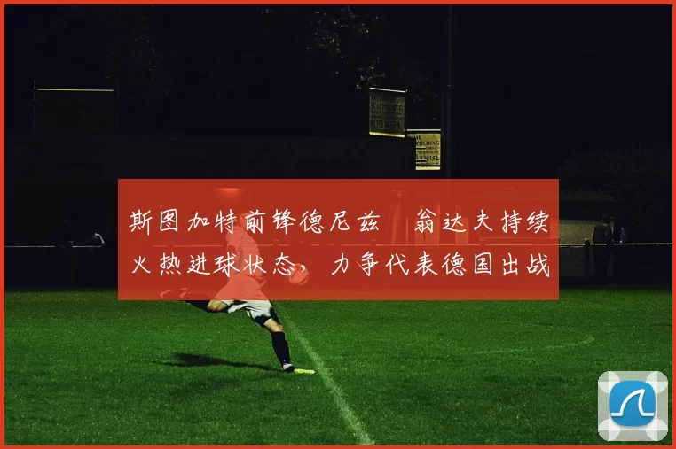 斯图加特前锋德尼兹・翁达夫持续火热进球状态，力争代表德国出战世界杯_对阵_比赛