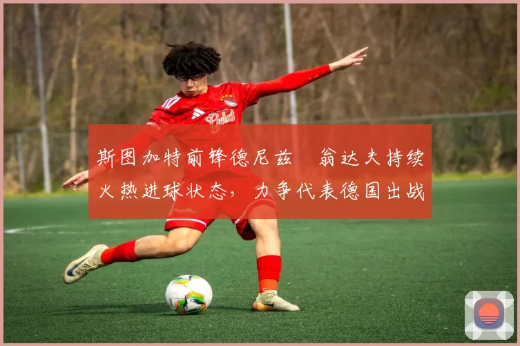 斯图加特前锋德尼兹・翁达夫持续火热进球状态，力争代表德国出战世界杯_对阵_比赛