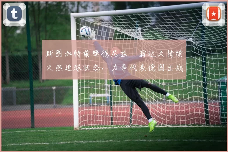 斯图加特前锋德尼兹・翁达夫持续火热进球状态，力争代表德国出战世界杯_对阵_比赛