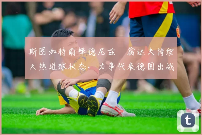 斯图加特前锋德尼兹・翁达夫持续火热进球状态，力争代表德国出战世界杯_对阵_比赛