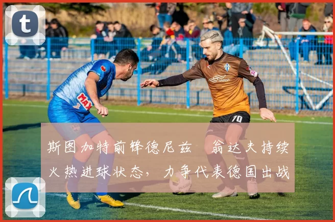 斯图加特前锋德尼兹・翁达夫持续火热进球状态，力争代表德国出战世界杯_对阵_比赛