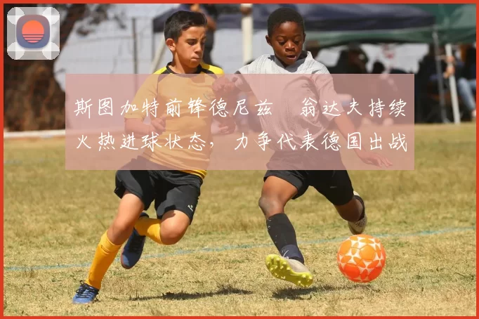 斯图加特前锋德尼兹・翁达夫持续火热进球状态，力争代表德国出战世界杯_对阵_比赛