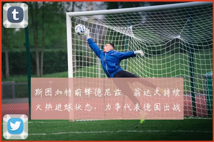 斯图加特前锋德尼兹・翁达夫持续火热进球状态，力争代表德国出战世界杯_对阵_比赛