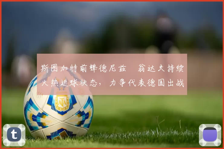 斯图加特前锋德尼兹・翁达夫持续火热进球状态，力争代表德国出战世界杯_对阵_比赛