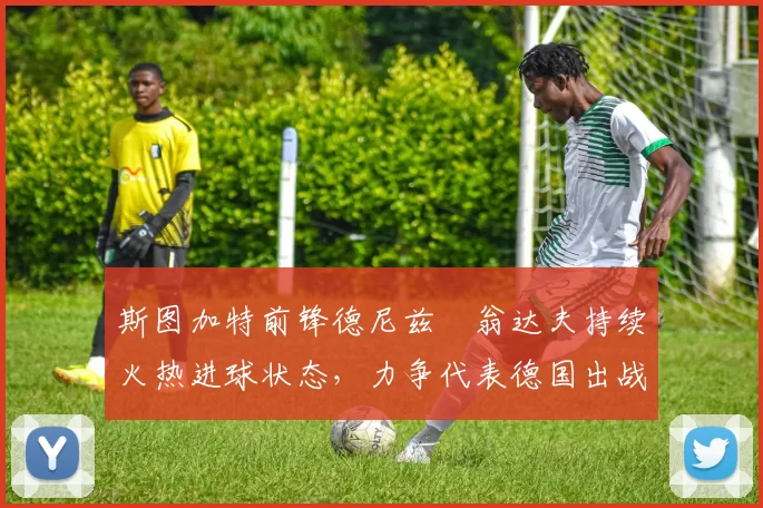 斯图加特前锋德尼兹・翁达夫持续火热进球状态，力争代表德国出战世界杯_对阵_比赛