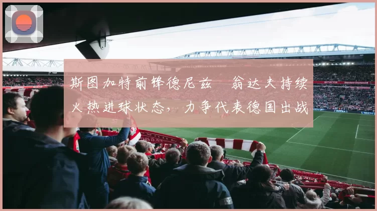 斯图加特前锋德尼兹・翁达夫持续火热进球状态，力争代表德国出战世界杯_对阵_比赛