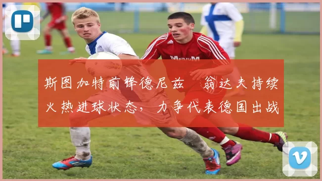 斯图加特前锋德尼兹・翁达夫持续火热进球状态，力争代表德国出战世界杯_对阵_比赛