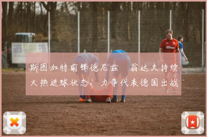 斯图加特前锋德尼兹・翁达夫持续火热进球状态，力争代表德国出战世界杯_对阵_比赛