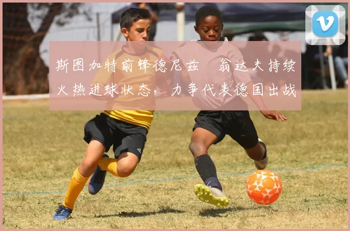 斯图加特前锋德尼兹・翁达夫持续火热进球状态，力争代表德国出战世界杯_对阵_比赛