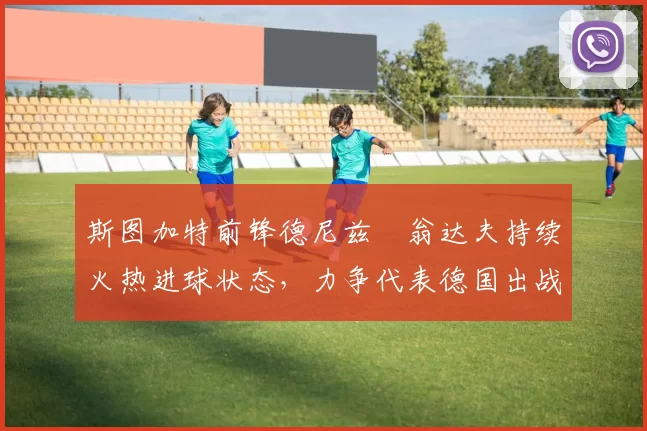 斯图加特前锋德尼兹・翁达夫持续火热进球状态,力争代表德国出战世界杯_对阵_比赛