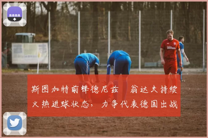 斯图加特前锋德尼兹・翁达夫持续火热进球状态，力争代表德国出战世界杯_对阵_比赛