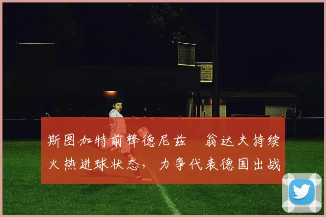 斯图加特前锋德尼兹・翁达夫持续火热进球状态，力争代表德国出战世界杯_对阵_比赛