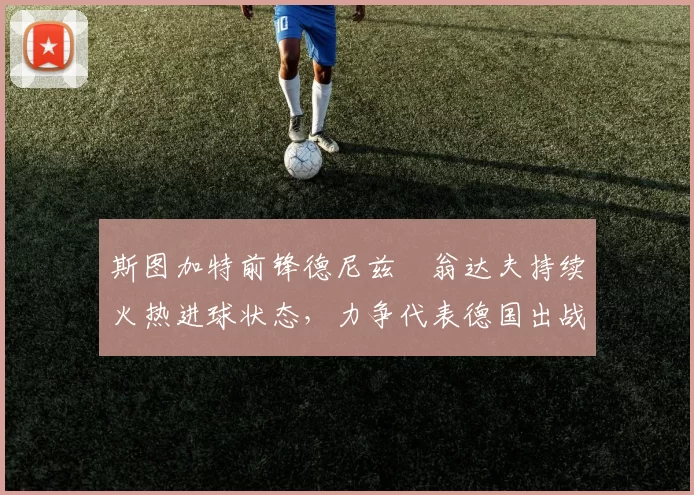 斯图加特前锋德尼兹・翁达夫持续火热进球状态，力争代表德国出战世界杯_对阵_比赛