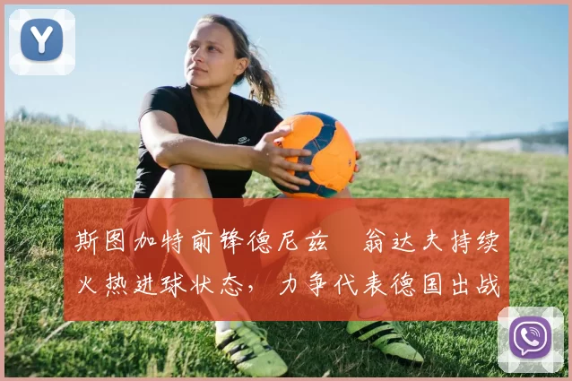 斯图加特前锋德尼兹・翁达夫持续火热进球状态,力争代表德国出战世界杯_对阵_比赛