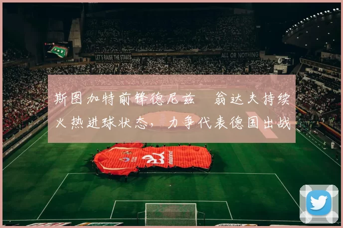 斯图加特前锋德尼兹・翁达夫持续火热进球状态,力争代表德国出战世界杯_对阵_比赛