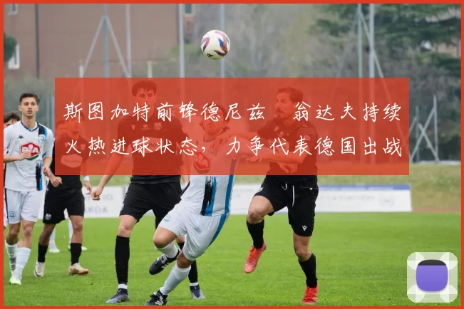 斯图加特前锋德尼兹・翁达夫持续火热进球状态，力争代表德国出战世界杯_对阵_比赛