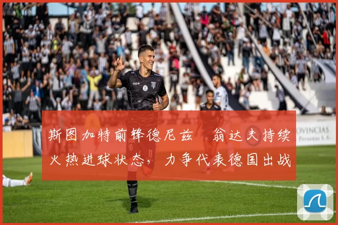 斯图加特前锋德尼兹・翁达夫持续火热进球状态，力争代表德国出战世界杯_对阵_比赛