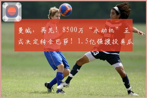 曼城，再见！8500万“永动机”正式决定转会巴萨！1.5亿强援投奔瓜帅