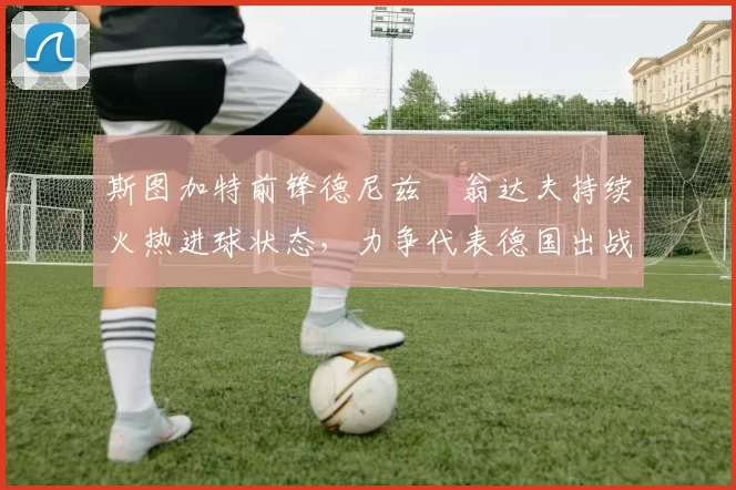 斯图加特前锋德尼兹・翁达夫持续火热进球状态,力争代表德国出战世界杯_对阵_比赛