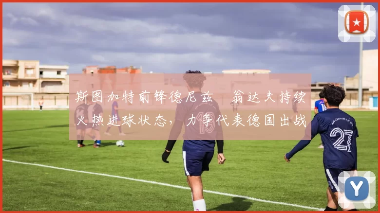斯图加特前锋德尼兹・翁达夫持续火热进球状态，力争代表德国出战世界杯_对阵_比赛