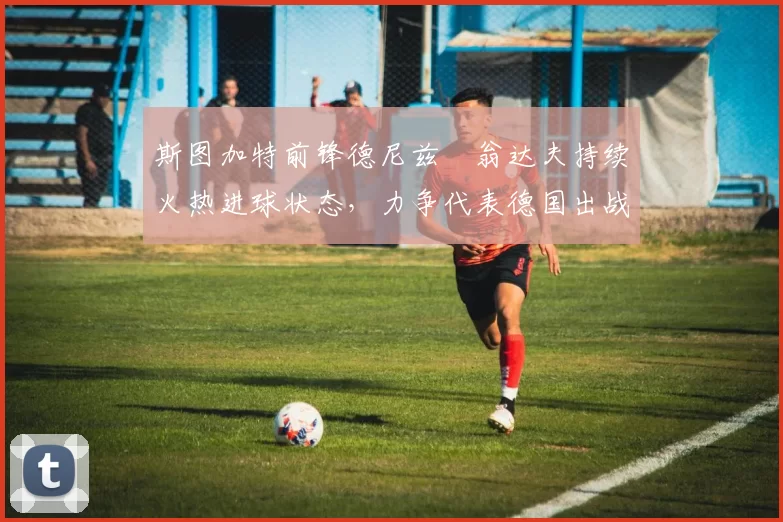 斯图加特前锋德尼兹・翁达夫持续火热进球状态，力争代表德国出战世界杯_对阵_比赛