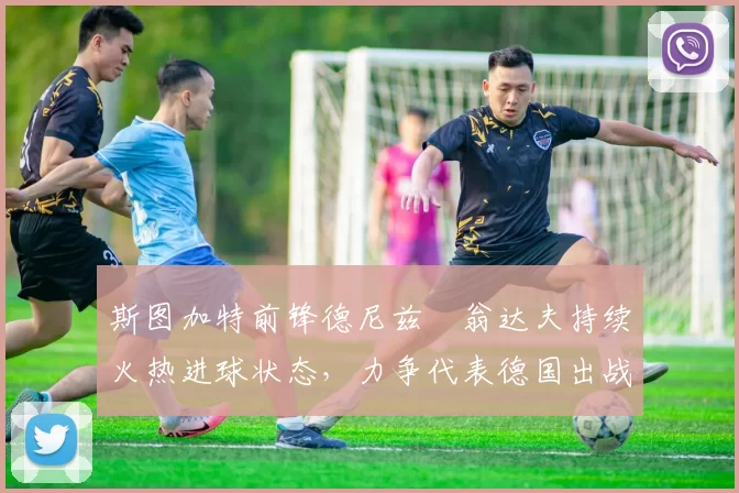 斯图加特前锋德尼兹・翁达夫持续火热进球状态，力争代表德国出战世界杯_对阵_比赛