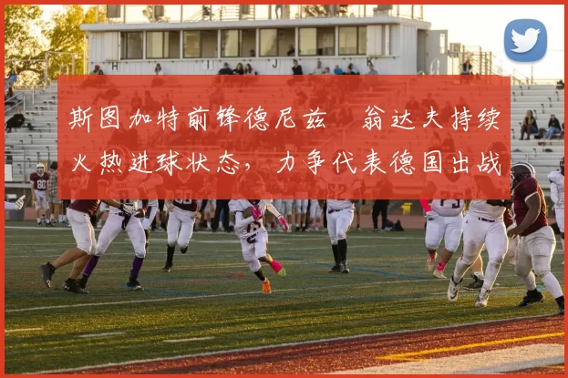 斯图加特前锋德尼兹・翁达夫持续火热进球状态，力争代表德国出战世界杯_对阵_比赛