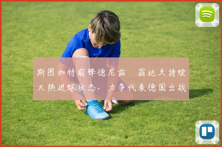 斯图加特前锋德尼兹・翁达夫持续火热进球状态,力争代表德国出战世界杯_对阵_比赛