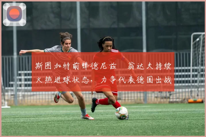斯图加特前锋德尼兹・翁达夫持续火热进球状态，力争代表德国出战世界杯_对阵_比赛