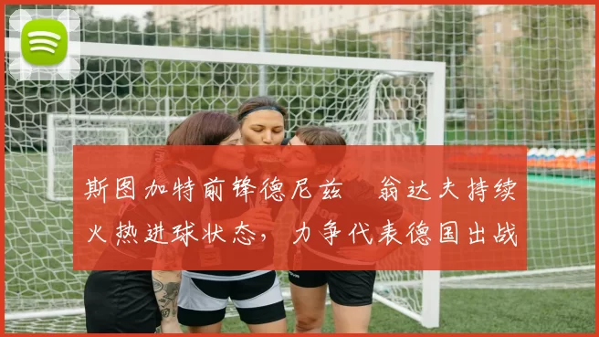 斯图加特前锋德尼兹・翁达夫持续火热进球状态,力争代表德国出战世界杯_对阵_比赛