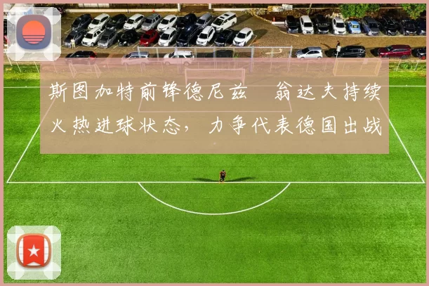 斯图加特前锋德尼兹・翁达夫持续火热进球状态，力争代表德国出战世界杯_对阵_比赛