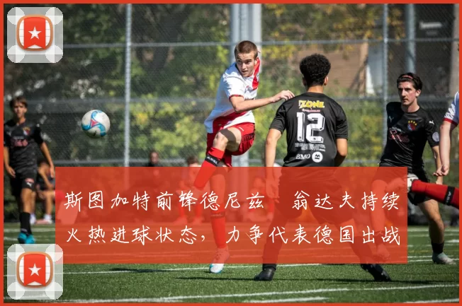 斯图加特前锋德尼兹・翁达夫持续火热进球状态,力争代表德国出战世界杯_对阵_比赛