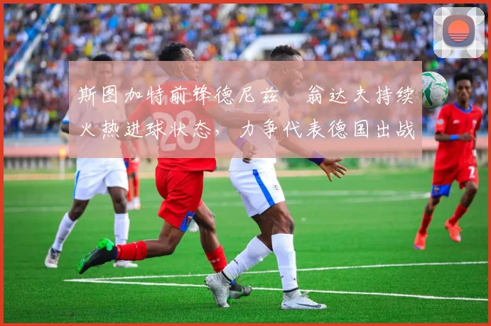 斯图加特前锋德尼兹・翁达夫持续火热进球状态，力争代表德国出战世界杯_对阵_比赛