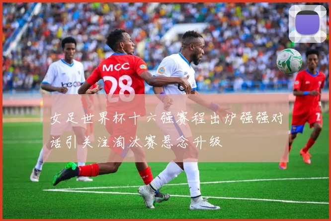 女足世界杯十六强赛程出炉强强对话引关注淘汰赛悬念升级