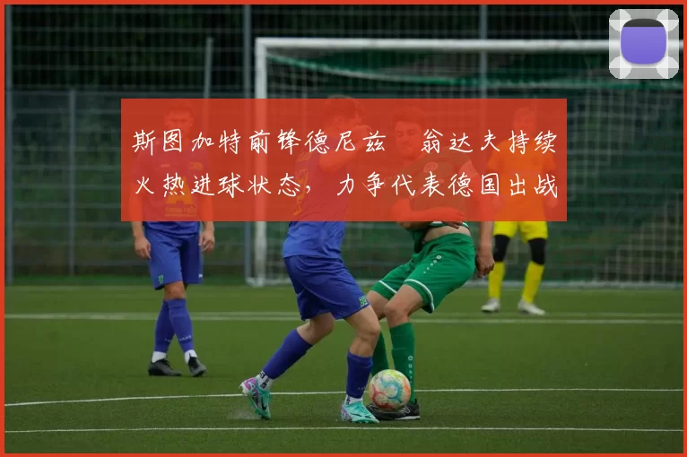 斯图加特前锋德尼兹・翁达夫持续火热进球状态，力争代表德国出战世界杯_对阵_比赛